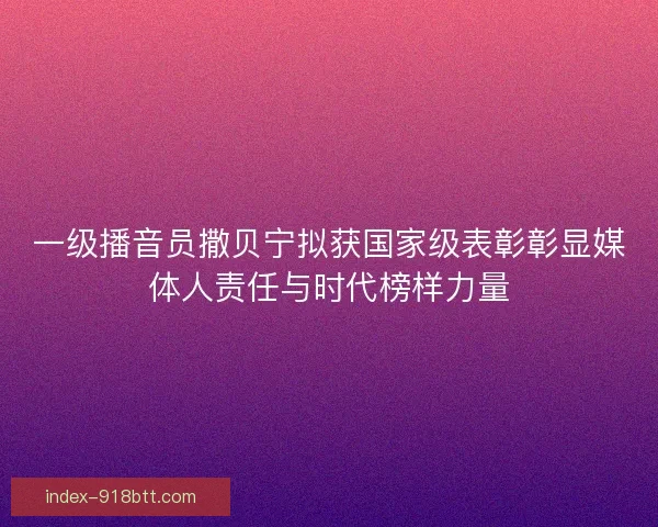 一级播音员撒贝宁拟获国家级表彰彰显媒体人责任与时代榜样力量
