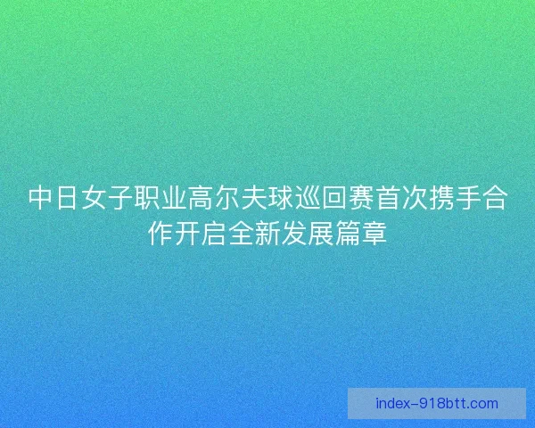 中日女子职业高尔夫球巡回赛首次携手合作开启全新发展篇章