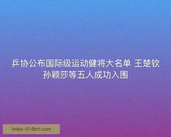 乒协公布国际级运动健将大名单 王楚钦孙颖莎等五人成功入围